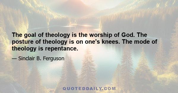 The goal of theology is the worship of God. The posture of theology is on one's knees. The mode of theology is repentance.