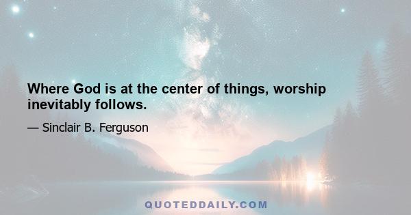 Where God is at the center of things, worship inevitably follows.