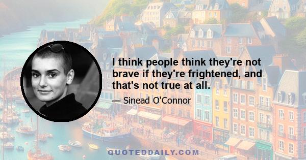 I think people think they're not brave if they're frightened, and that's not true at all.