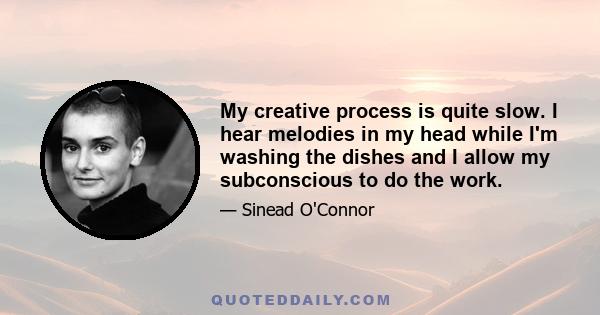 My creative process is quite slow. I hear melodies in my head while I'm washing the dishes and I allow my subconscious to do the work.