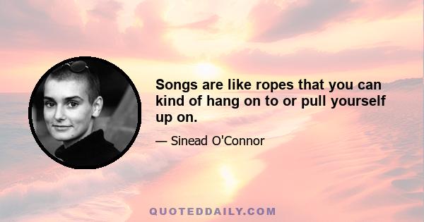Songs are like ropes that you can kind of hang on to or pull yourself up on.