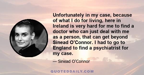 Unfortunately in my case, because of what I do for living, here in Ireland is very hard for me to find a doctor who can just deal with me as a person, that can get beyond Sinead O'Connor. I had to go to England to find