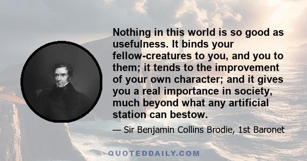 Nothing in this world is so good as usefulness. It binds your fellow-creatures to you, and you to them; it tends to the improvement of your own character; and it gives you a real importance in society, much beyond what