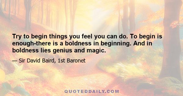 Try to begin things you feel you can do. To begin is enough-there is a boldness in beginning. And in boldness lies genius and magic.