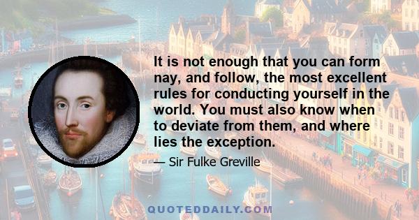 It is not enough that you can form nay, and follow, the most excellent rules for conducting yourself in the world. You must also know when to deviate from them, and where lies the exception.