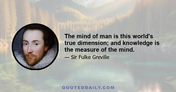 The mind of man is this world's true dimension; and knowledge is the measure of the mind.