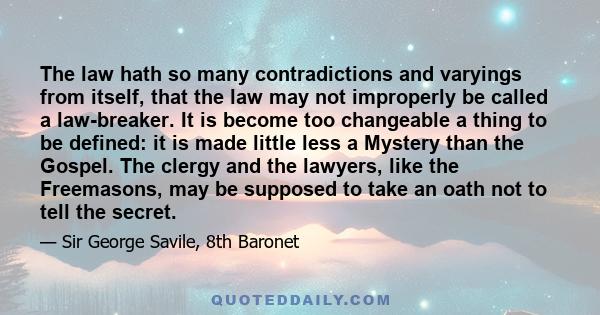 The law hath so many contradictions and varyings from itself, that the law may not improperly be called a law-breaker. It is become too changeable a thing to be defined: it is made little less a Mystery than the Gospel. 