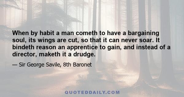 When by habit a man cometh to have a bargaining soul, its wings are cut, so that it can never soar. It bindeth reason an apprentice to gain, and instead of a director, maketh it a drudge.