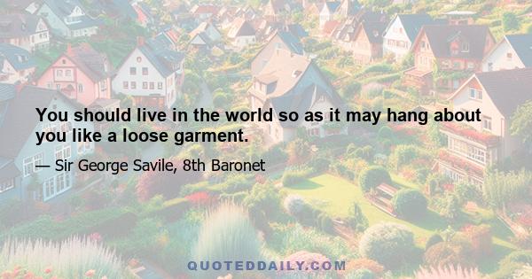 You should live in the world so as it may hang about you like a loose garment.