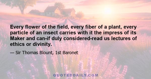 Every flower of the field, every fiber of a plant, every particle of an insect carries with it the impress of its Maker and can-if duly considered-read us lectures of ethics or divinity.
