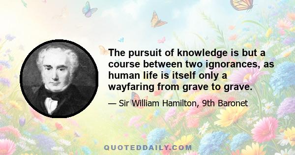 The pursuit of knowledge is but a course between two ignorances, as human life is itself only a wayfaring from grave to grave.