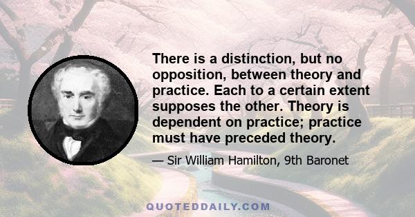 There is a distinction, but no opposition, between theory and practice. Each to a certain extent supposes the other. Theory is dependent on practice; practice must have preceded theory.