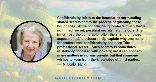 Confidentiality refers to the boundaries surrounding shared secrets and to the process of guarding these boundaries. While confidentiality protects much that is not in fact secret, personal secrets lie at its core. The