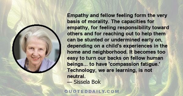 Empathy and fellow feeling form the very basis of morality. The capacities for empathy, for feeling responsibility toward others and for reaching out to help them can be stunted or undermined early on, depending on a