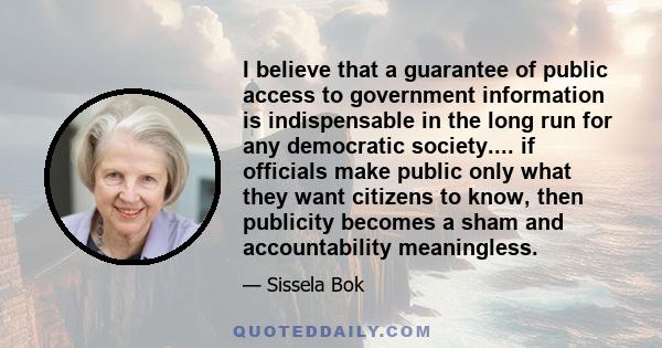 I believe that a guarantee of public access to government information is indispensable in the long run for any democratic society.... if officials make public only what they want citizens to know, then publicity becomes 