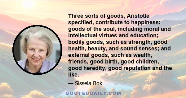 Three sorts of goods, Aristotle specified, contribute to happiness: goods of the soul, including moral and intellectual virtues and education; bodily goods, such as strength, good health, beauty, and sound senses; and