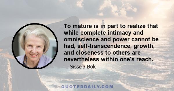 To mature is in part to realize that while complete intimacy and omniscience and power cannot be had, self-transcendence, growth, and closeness to others are nevertheless within one's reach.