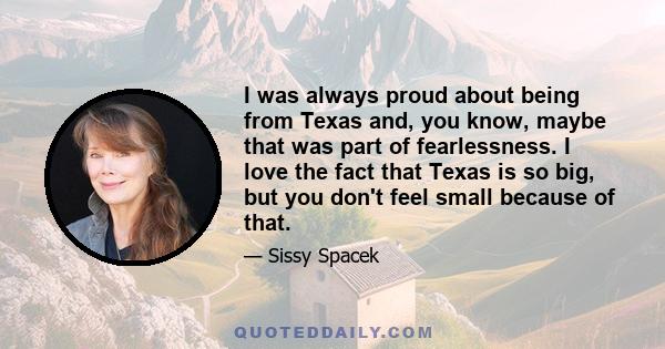 I was always proud about being from Texas and, you know, maybe that was part of fearlessness. I love the fact that Texas is so big, but you don't feel small because of that.