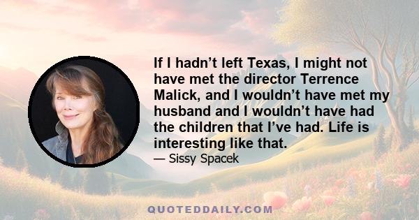 If I hadn’t left Texas, I might not have met the director Terrence Malick, and I wouldn’t have met my husband and I wouldn’t have had the children that I’ve had. Life is interesting like that.