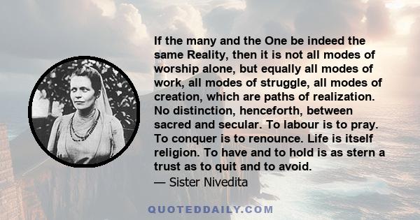 If the many and the One be indeed the same Reality, then it is not all modes of worship alone, but equally all modes of work, all modes of struggle, all modes of creation, which are paths of realization. No distinction, 