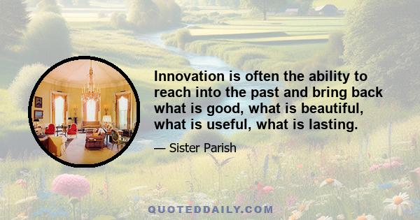 Innovation is often the ability to reach into the past and bring back what is good, what is beautiful, what is useful, what is lasting.