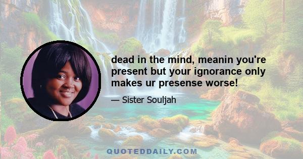 dead in the mind, meanin you're present but your ignorance only makes ur presense worse!