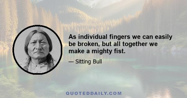 As individual fingers we can easily be broken, but all together we make a mighty fist.