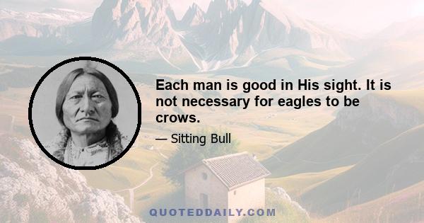 Each man is good in His sight. It is not necessary for eagles to be crows.