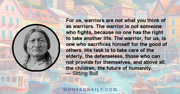 For us, warriors are not what you think of as warriors. The warrior is not someone who fights, because no one has the right to take another life. The warrior, for us, is one who sacrifices himself for the good of