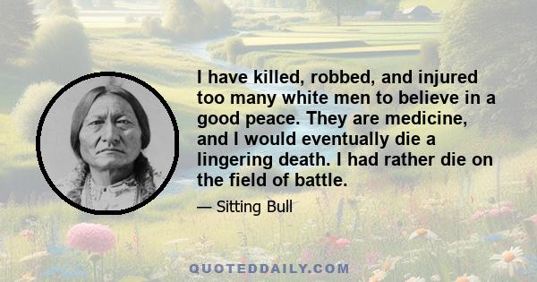 I have killed, robbed, and injured too many white men to believe in a good peace. They are medicine, and I would eventually die a lingering death. I had rather die on the field of battle. Look at me, see if I am poor,