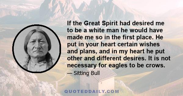 If the Great Spirit had desired me to be a white man he would have made me so in the first place. He put in your heart certain wishes and plans, and in my heart he put other and different desires. It is not necessary