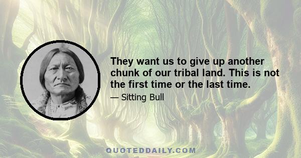 They want us to give up another chunk of our tribal land. This is not the first time or the last time.