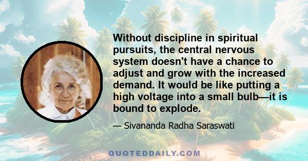 Without discipline in spiritual pursuits, the central nervous system doesn't have a chance to adjust and grow with the increased demand. It would be like putting a high voltage into a small bulb—it is bound to explode.