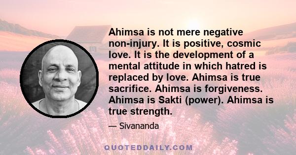 Ahimsa is not mere negative non-injury. It is positive, cosmic love. It is the development of a mental attitude in which hatred is replaced by love. Ahimsa is true sacrifice. Ahimsa is forgiveness. Ahimsa is Sakti