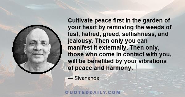 Cultivate peace first in the garden of your heart by removing the weeds of lust, hatred, greed, selfishness, and jealousy. Then only you can manifest it externally. Then only, those who come in contact with you, will be 