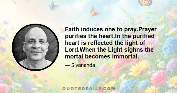 Faith induces one to pray.Prayer purifies the heart.In the purified heart is reflected the light of Lord.When the Light sighns the mortal becomes immortal.