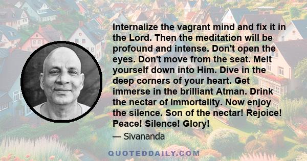 Internalize the vagrant mind and fix it in the Lord. Then the meditation will be profound and intense. Don't open the eyes. Don't move from the seat. Melt yourself down into Him. Dive in the deep corners of your heart.