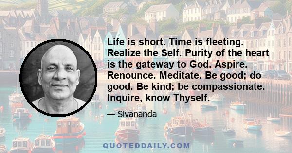 Life is short. Time is fleeting. Realize the Self. Purity of the heart is the gateway to God. Aspire. Renounce. Meditate. Be good; do good. Be kind; be compassionate. Inquire, know Thyself.