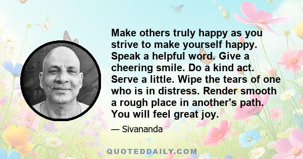 Make others truly happy as you strive to make yourself happy. Speak a helpful word. Give a cheering smile. Do a kind act. Serve a little. Wipe the tears of one who is in distress. Render smooth a rough place in