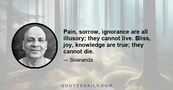 Pain, sorrow, ignorance are all illusory; they cannot live. Bliss, joy, knowledge are true; they cannot die.