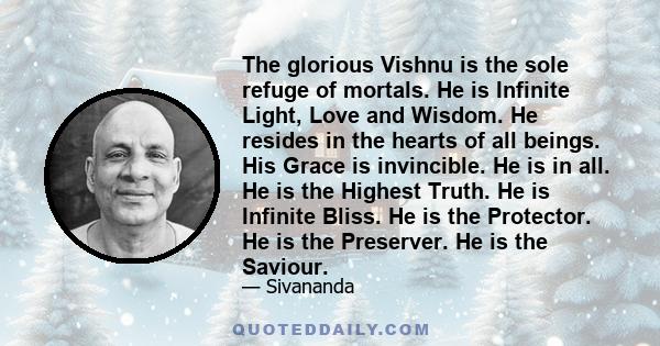 The glorious Vishnu is the sole refuge of mortals. He is Infinite Light, Love and Wisdom. He resides in the hearts of all beings. His Grace is invincible. He is in all. He is the Highest Truth. He is Infinite Bliss. He