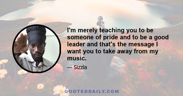 I'm merely teaching you to be someone of pride and to be a good leader and that's the message I want you to take away from my music.