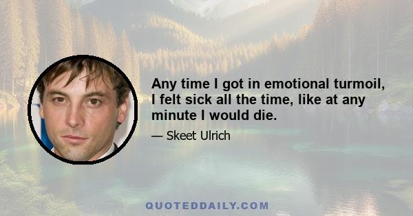 Any time I got in emotional turmoil, I felt sick all the time, like at any minute I would die.