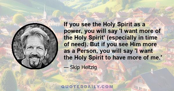 If you see the Holy Spirit as a power, you will say 'I want more of the Holy Spirit' (especially in time of need). But if you see Him more as a Person, you will say 'I want the Holy Spirit to have more of me.'