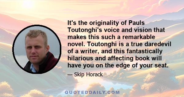 It's the originality of Pauls Toutonghi's voice and vision that makes this such a remarkable novel. Toutonghi is a true daredevil of a writer, and this fantastically hilarious and affecting book will have you on the