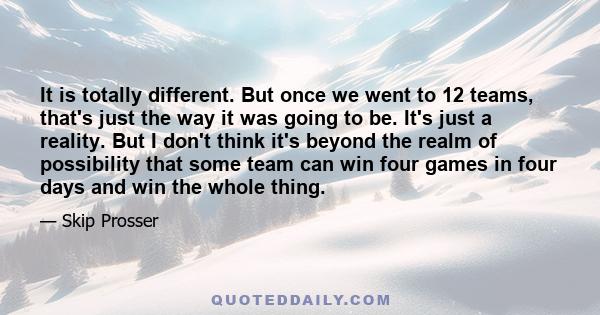 It is totally different. But once we went to 12 teams, that's just the way it was going to be. It's just a reality. But I don't think it's beyond the realm of possibility that some team can win four games in four days