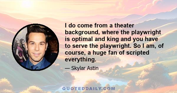 I do come from a theater background, where the playwright is optimal and king and you have to serve the playwright. So I am, of course, a huge fan of scripted everything.