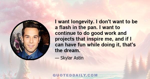 I want longevity. I don't want to be a flash in the pan. I want to continue to do good work and projects that inspire me, and if I can have fun while doing it, that's the dream.