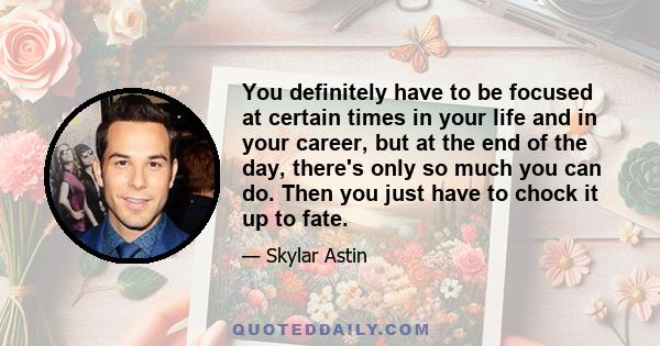 You definitely have to be focused at certain times in your life and in your career, but at the end of the day, there's only so much you can do. Then you just have to chock it up to fate.