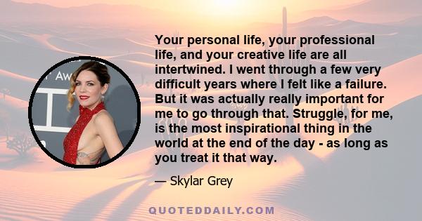 Your personal life, your professional life, and your creative life are all intertwined. I went through a few very difficult years where I felt like a failure. But it was actually really important for me to go through